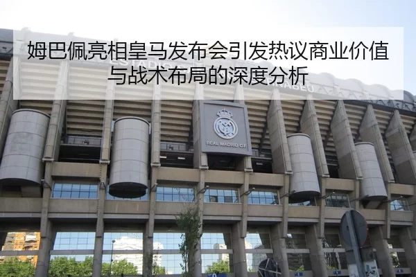 姆巴佩亮相皇马发布会引发热议商业价值与战术布局的深度分析
