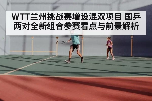 WTT兰州挑战赛增设混双项目 国乒两对全新组合参赛看点与前景解析