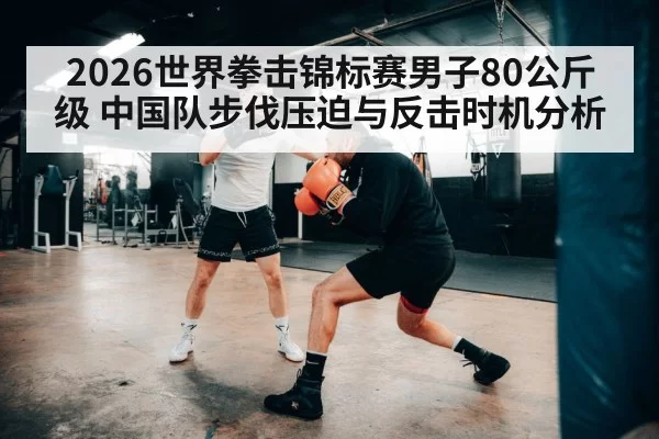 2026世界拳击锦标赛男子80公斤级 中国队步伐压迫与反击时机分析